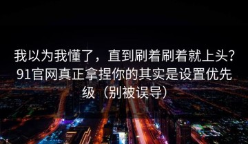 我以为我懂了，直到刷着刷着就上头？91官网真正拿捏你的其实是设置优先级（别被误导）
