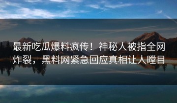 最新吃瓜爆料疯传！神秘人被指全网炸裂，黑料网紧急回应真相让人瞠目