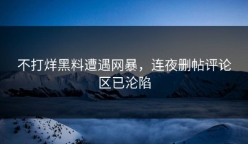 不打烊黑料遭遇网暴，连夜删帖评论区已沦陷