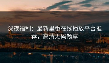 深夜福利：最新里番在线播放平台推荐，高清无码畅享