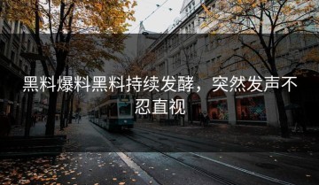 黑料爆料黑料持续发酵，突然发声不忍直视