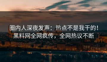 圈内人深夜发声：热点不是我干的！黑料网全网疯传，全网热议不断