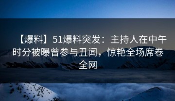 【爆料】51爆料突发：主持人在中午时分被曝曾参与丑闻，惊艳全场席卷全网