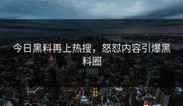今日黑料再上热搜，怒怼内容引爆黑料圈