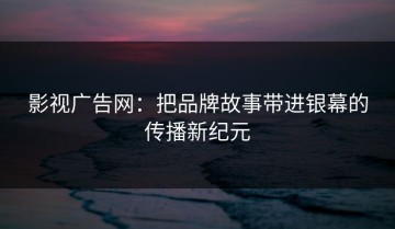 影视广告网：把品牌故事带进银幕的传播新纪元