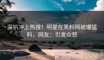 深扒冲上热搜！明星在黑料网被爆猛料，网友：引发众怒