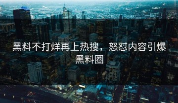 黑料不打烊再上热搜，怒怼内容引爆黑料圈