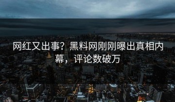 网红又出事？黑料网刚刚曝出真相内幕，评论数破万