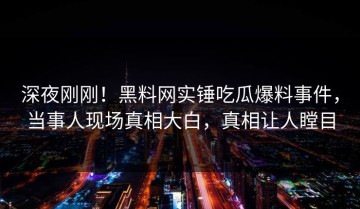 深夜刚刚！黑料网实锤吃瓜爆料事件，当事人现场真相大白，真相让人瞠目