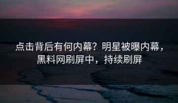点击背后有何内幕？明星被曝内幕，黑料网刷屏中，持续刷屏