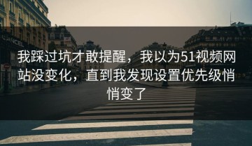 我踩过坑才敢提醒，我以为51视频网站没变化，直到我发现设置优先级悄悄变了