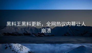 黑料王黑料更新，全网热议内幕让人崩溃