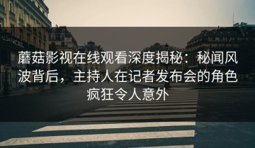 蘑菇影视在线观看深度揭秘：秘闻风波背后，主持人在记者发布会的角色疯狂令人意外