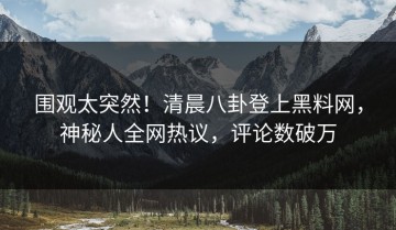 围观太突然！清晨八卦登上黑料网，神秘人全网热议，评论数破万