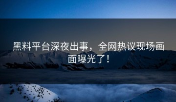 黑料平台深夜出事，全网热议现场画面曝光了！