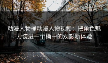 动漫人物桶动漫人物视频：把角色魅力装进一个桶中的观影新体验