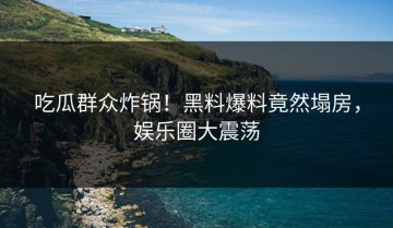 吃瓜群众炸锅！黑料爆料竟然塌房，娱乐圈大震荡