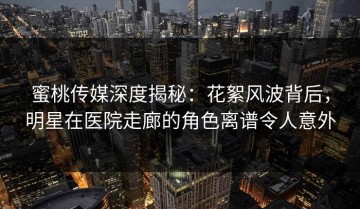 蜜桃传媒深度揭秘：花絮风波背后，明星在医院走廊的角色离谱令人意外