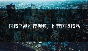 国精产品推荐视频，推荐国货精品