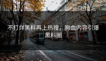 不打烊黑料再上热搜，狗血内容引爆黑料圈