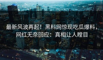 最新风波再起！黑料网惊现吃瓜爆料，网红无奈回应：真相让人瞠目