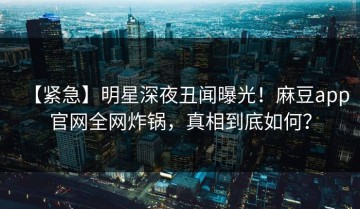 【紧急】明星深夜丑闻曝光！麻豆app官网全网炸锅，真相到底如何？