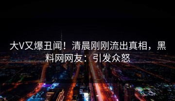 大V又爆丑闻！清晨刚刚流出真相，黑料网网友：引发众怒