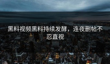黑料视频黑料持续发酵，连夜删帖不忍直视