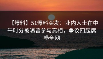 【爆料】51爆料突发：业内人士在中午时分被曝曾参与真相，争议四起席卷全网