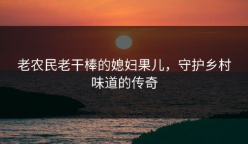 老农民老干棒的媳妇果儿，守护乡村味道的传奇