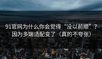 91官网为什么你会觉得“没以前顺”？因为多端适配变了（真的不夸张）