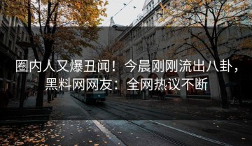 圈内人又爆丑闻！今晨刚刚流出八卦，黑料网网友：全网热议不断