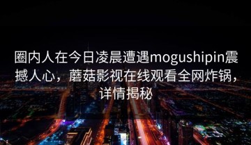 圈内人在今日凌晨遭遇mogushipin震撼人心，蘑菇影视在线观看全网炸锅，详情揭秘