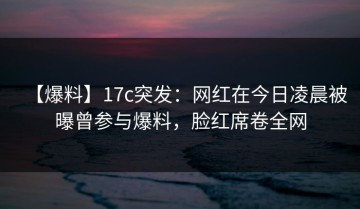 【爆料】17c突发：网红在今日凌晨被曝曾参与爆料，脸红席卷全网