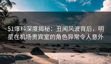 51爆料深度揭秘：丑闻风波背后，明星在机场贵宾室的角色异常令人意外