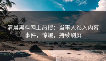 清晨黑料网上热搜：当事人卷入内幕事件，惊爆，持续刷屏