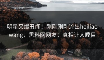 明星又爆丑闻！刚刚刚刚流出heiliaowang，黑料网网友：真相让人瞠目