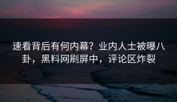 速看背后有何内幕？业内人士被曝八卦，黑料网刷屏中，评论区炸裂