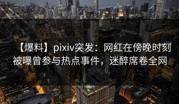 【爆料】pixiv突发：网红在傍晚时刻被曝曾参与热点事件，迷醉席卷全网