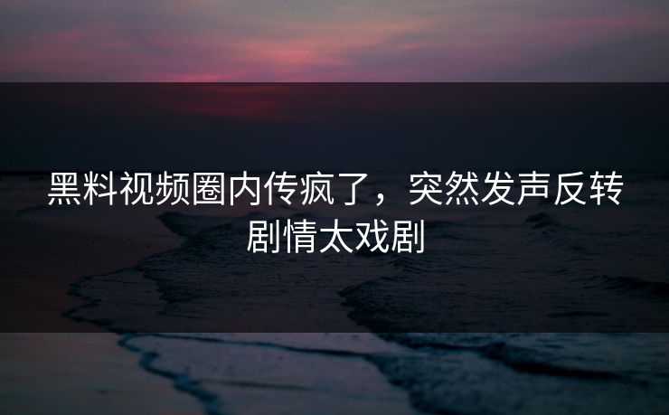 黑料视频圈内传疯了，突然发声反转剧情太戏剧