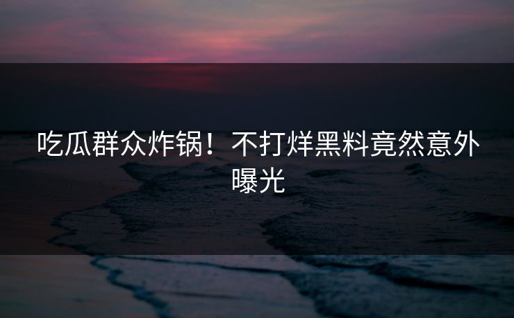吃瓜群众炸锅！不打烊黑料竟然意外曝光