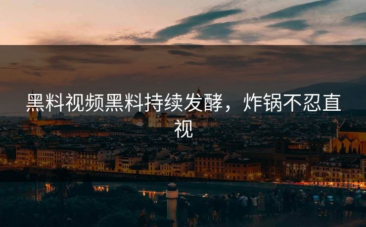黑料视频黑料持续发酵，炸锅不忍直视