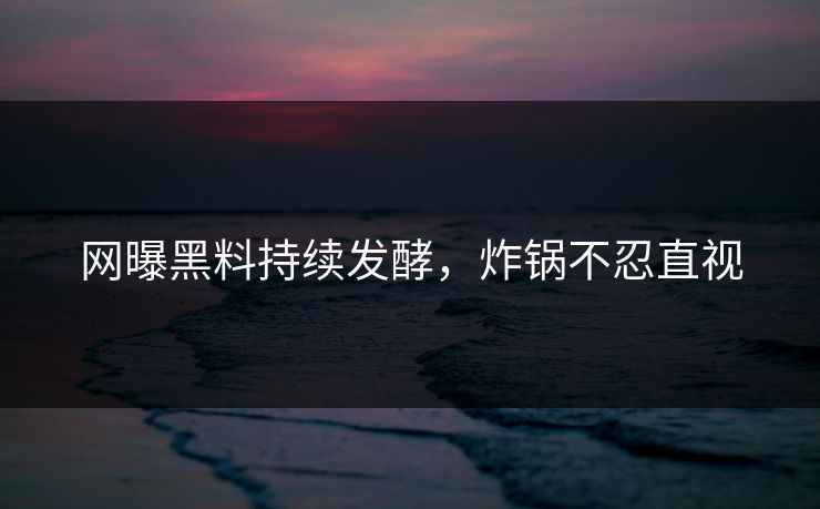 网曝黑料持续发酵，炸锅不忍直视