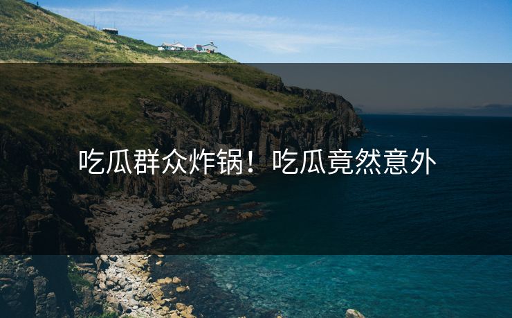 吃瓜群众炸锅！吃瓜竟然意外