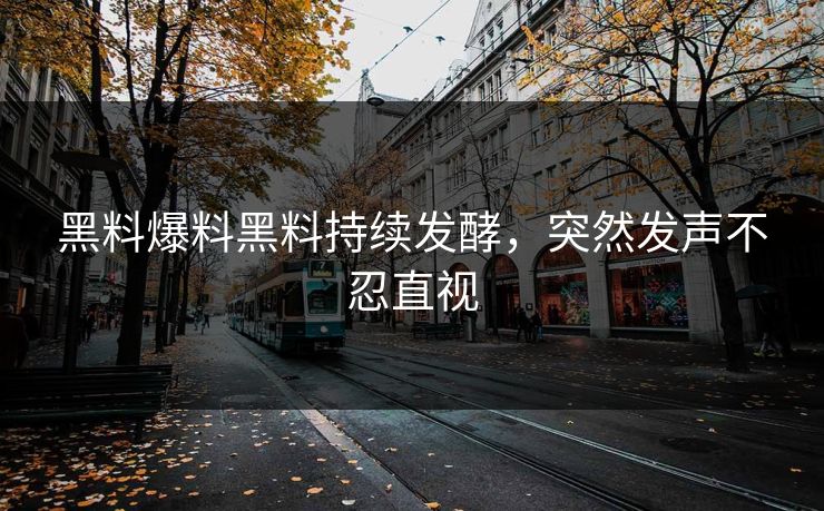 黑料爆料黑料持续发酵，突然发声不忍直视