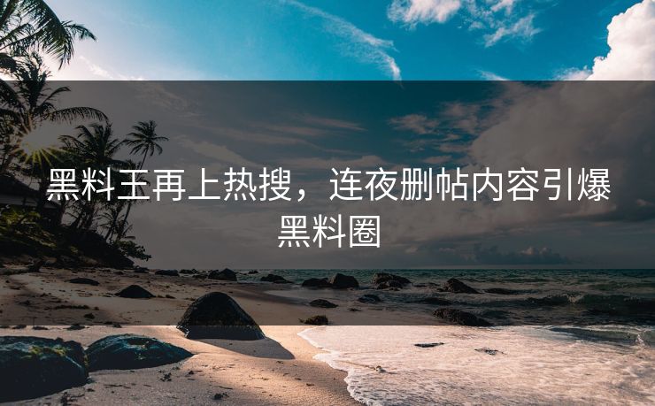 黑料王再上热搜，连夜删帖内容引爆黑料圈