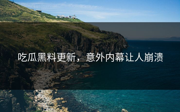 吃瓜黑料更新，意外内幕让人崩溃