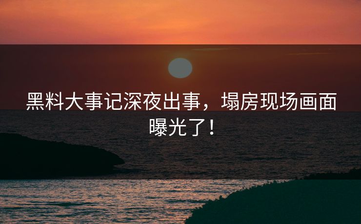 黑料大事记深夜出事，塌房现场画面曝光了！