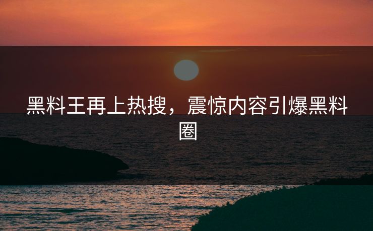 黑料王再上热搜，震惊内容引爆黑料圈