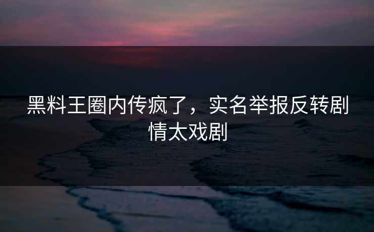 黑料王圈内传疯了，实名举报反转剧情太戏剧